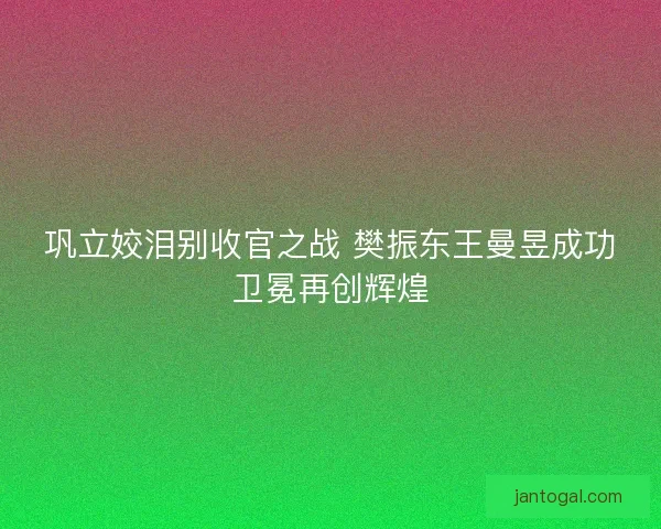 巩立姣泪别收官之战 樊振东王曼昱成功卫冕再创辉煌