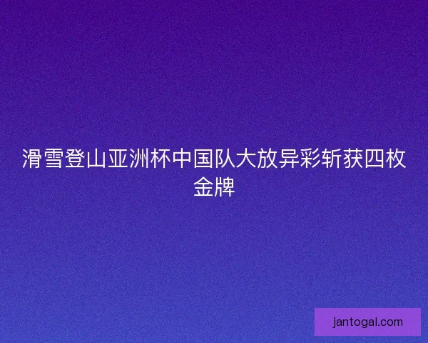 滑雪登山亚洲杯中国队大放异彩斩获四枚金牌