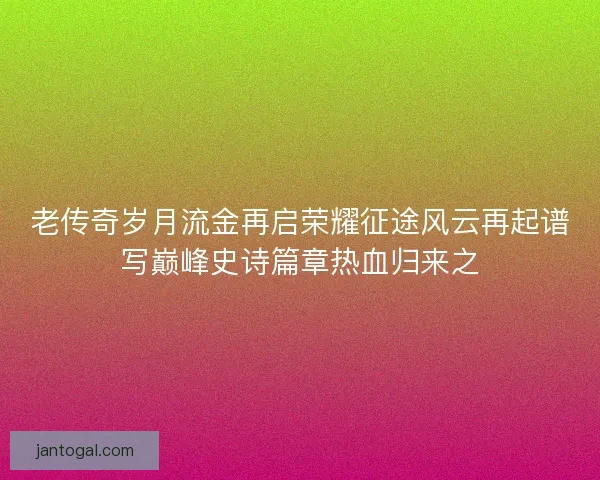 老传奇岁月流金再启荣耀征途风云再起谱写巅峰史诗篇章热血归来之