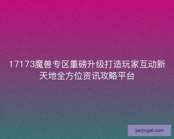 17173魔兽专区重磅升级打造玩家互动新天地全方位资讯攻略平台