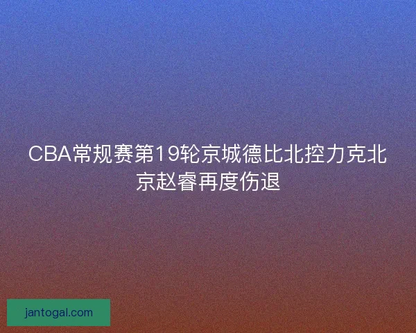 CBA常规赛第19轮京城德比北控力克北京赵睿再度伤退