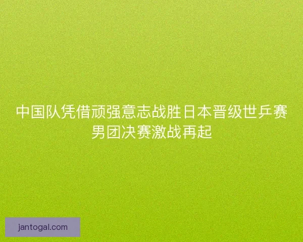 中国队凭借顽强意志战胜日本晋级世乒赛男团决赛激战再起