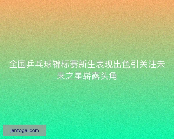 全国乒乓球锦标赛新生表现出色引关注未来之星崭露头角