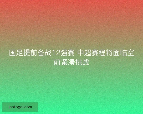 国足提前备战12强赛 中超赛程将面临空前紧凑挑战