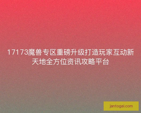 17173魔兽专区重磅升级打造玩家互动新天地全方位资讯攻略平台