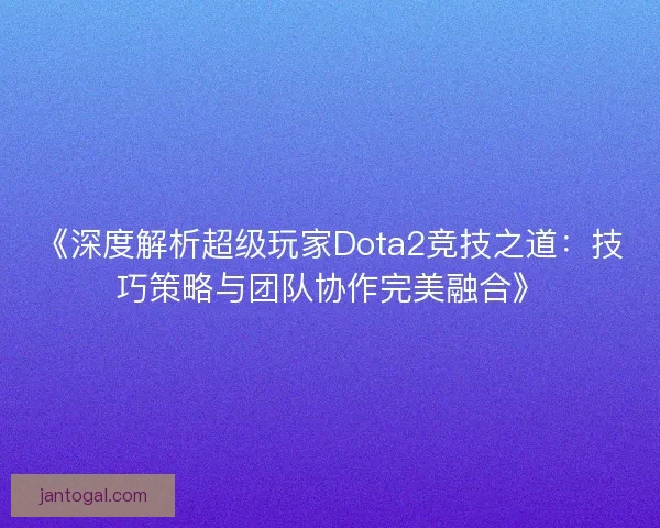 《深度解析超级玩家Dota2竞技之道：技巧策略与团队协作完美融合》