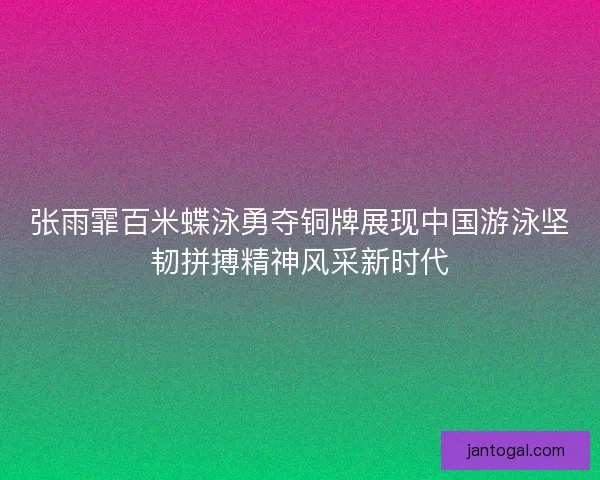 张雨霏百米蝶泳勇夺铜牌展现中国游泳坚韧拼搏精神风采新时代