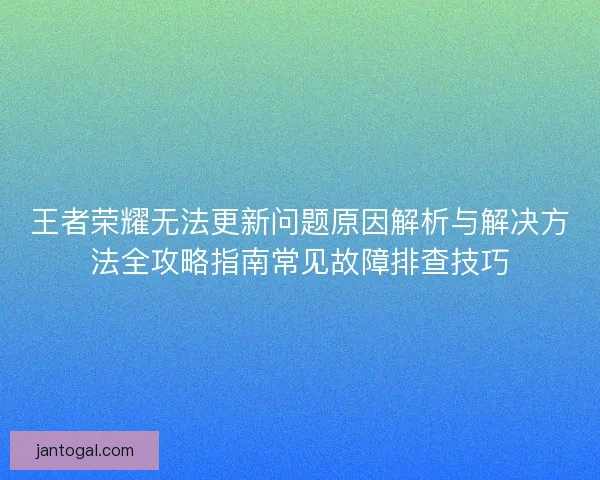 王者荣耀无法更新问题原因解析与解决方法全攻略指南常见故障排查技巧