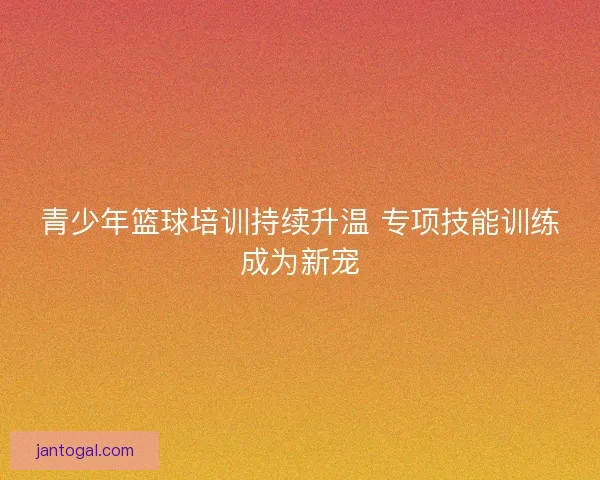 青少年篮球培训持续升温 专项技能训练成为新宠