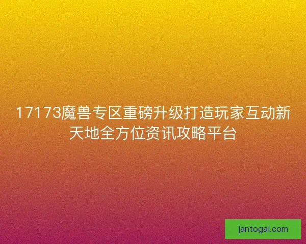 17173魔兽专区重磅升级打造玩家互动新天地全方位资讯攻略平台