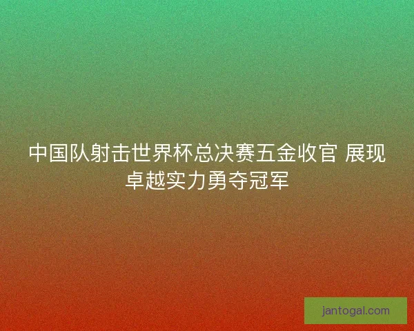 中国队射击世界杯总决赛五金收官 展现卓越实力勇夺冠军