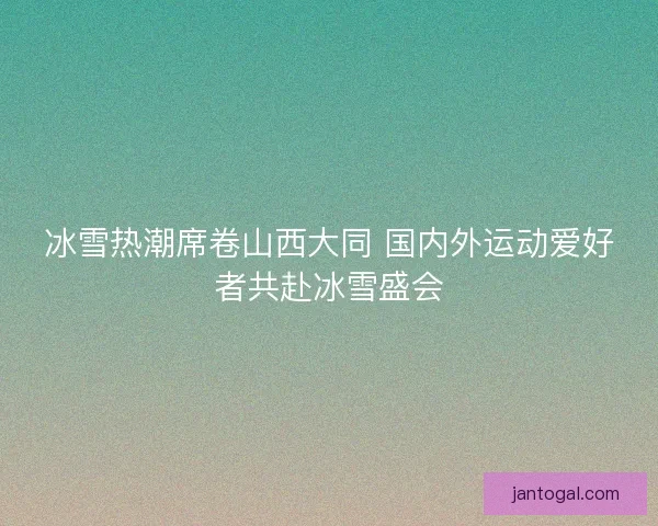 冰雪热潮席卷山西大同 国内外运动爱好者共赴冰雪盛会