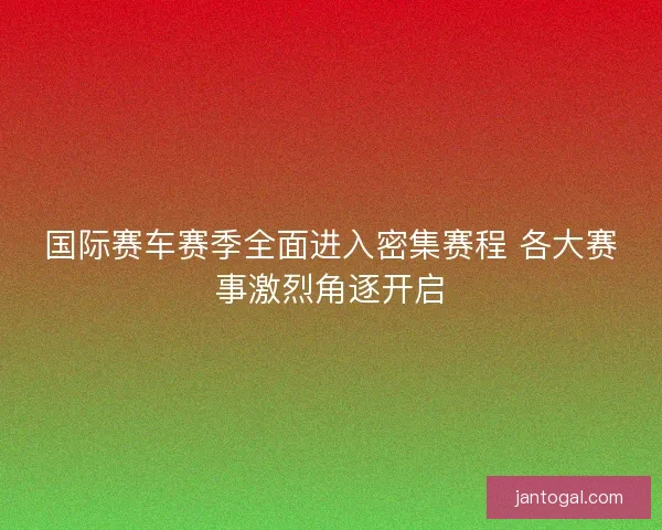 国际赛车赛季全面进入密集赛程 各大赛事激烈角逐开启 国际赛车赛季全面进入密集赛程 各大赛事激烈角逐开启