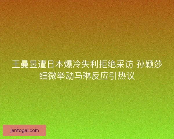 王曼昱遭日本爆冷失利拒绝采访 孙颖莎细微举动马琳反应引热议