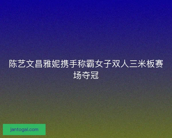 陈艺文昌雅妮携手称霸女子双人三米板赛场夺冠
