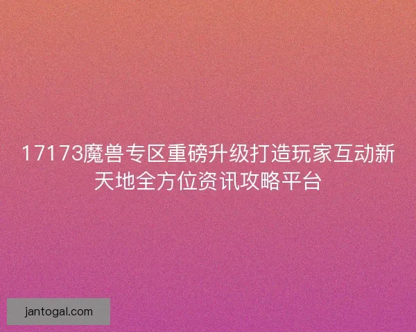 17173魔兽专区重磅升级打造玩家互动新天地全方位资讯攻略平台