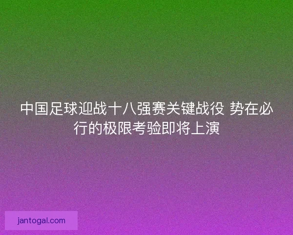 中国足球迎战十八强赛关键战役 势在必行的极限考验即将上演