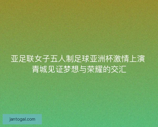 亚足联女子五人制足球亚洲杯激情上演 青城见证梦想与荣耀的交汇