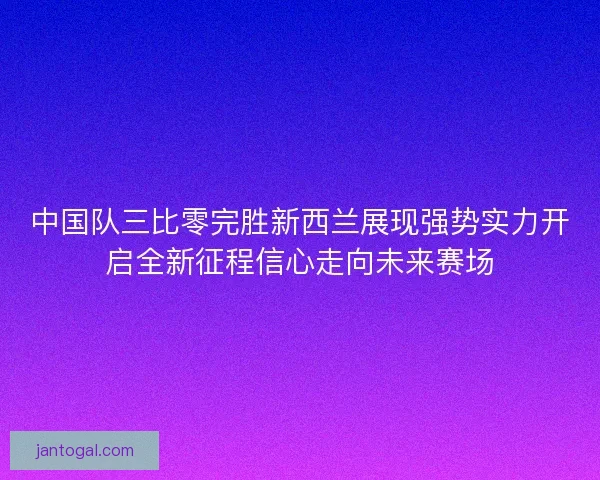 中国队三比零完胜新西兰展现强势实力开启全新征程信心走向未来赛场